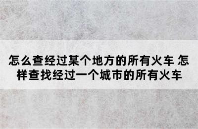 怎么查经过某个地方的所有火车 怎样查找经过一个城市的所有火车